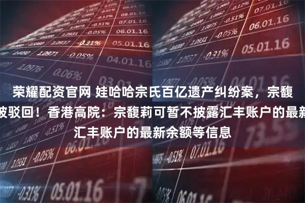 荣耀配资官网 娃哈哈宗氏百亿遗产纠纷案，宗馥莉上诉申请被驳回！香港高院：宗馥莉可暂不披露汇丰账户的最新余额等信息