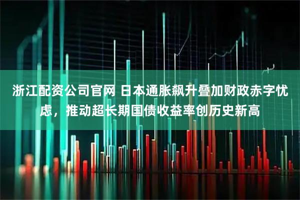浙江配资公司官网 日本通胀飙升叠加财政赤字忧虑，推动超长期国债收益率创历史新高