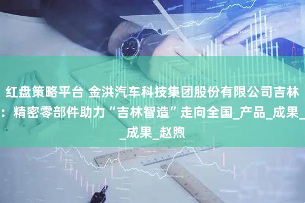 红盘策略平台 金洪汽车科技集团股份有限公司吉林工厂：精密零部件助力“吉林智造”走向全国_产品_成果_赵煦