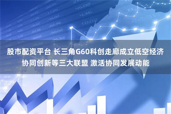股市配资平台 长三角G60科创走廊成立低空经济协同创新等三大联盟 激活协同发展动能