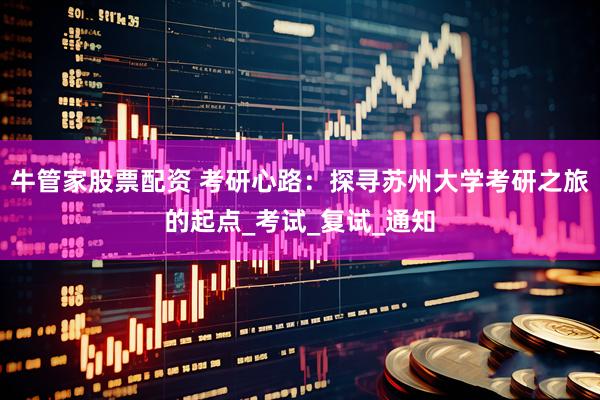 牛管家股票配资 考研心路：探寻苏州大学考研之旅的起点_考试_复试_通知