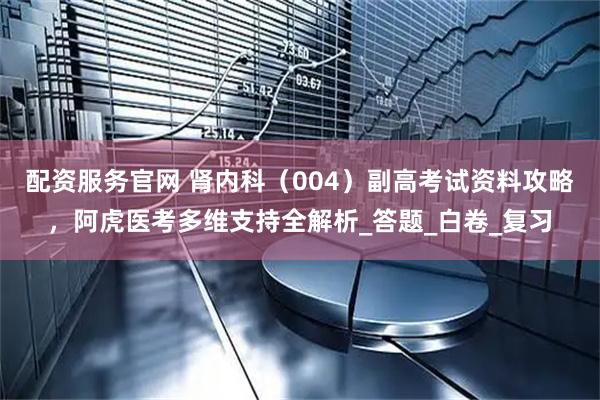 配资服务官网 肾内科（004）副高考试资料攻略，阿虎医考多维支持全解析_答题_白卷_复习