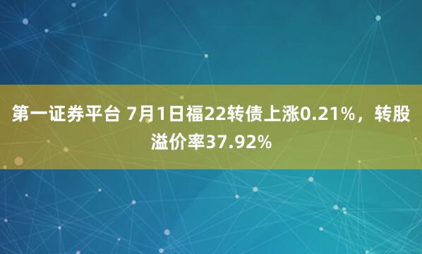 第一证券平台 7月1日福22转债上涨0.21%，转股溢价率37.92%