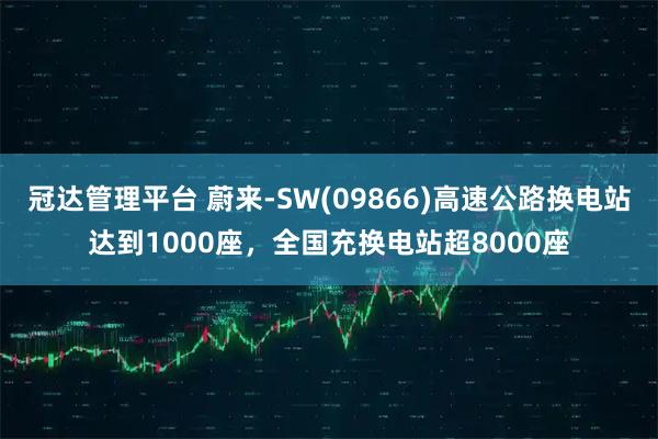 冠达管理平台 蔚来-SW(09866)高速公路换电站达到1000座，全国充换电站超8000座