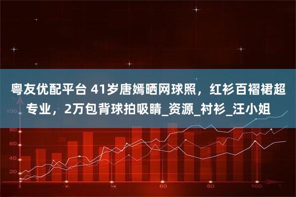粤友优配平台 41岁唐嫣晒网球照，红衫百褶裙超专业，2万包背球拍吸睛_资源_衬衫_汪小姐