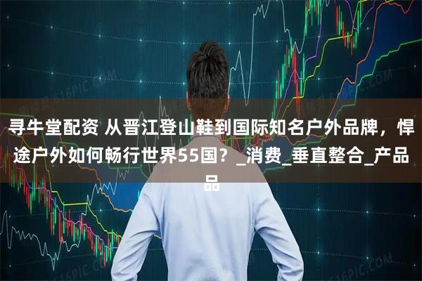 寻牛堂配资 从晋江登山鞋到国际知名户外品牌，悍途户外如何畅行世界55国？_消费_垂直整合_产品