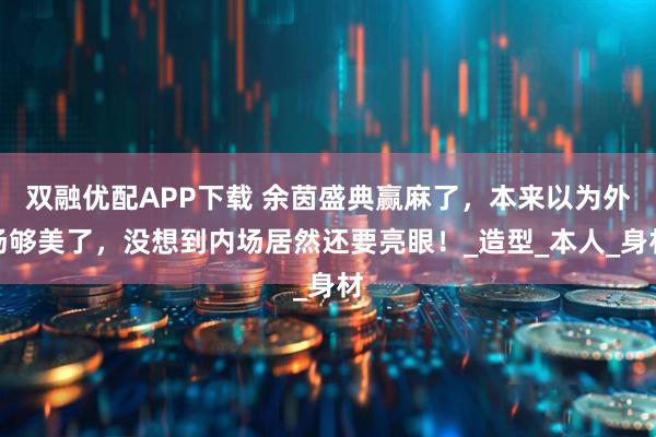 双融优配APP下载 余茵盛典赢麻了，本来以为外场够美了，没想到内场居然还要亮眼！_造型_本人_身材