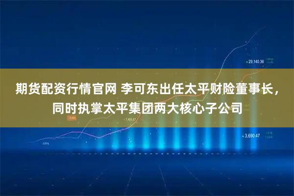 期货配资行情官网 李可东出任太平财险董事长，同时执掌太平集团两大核心子公司