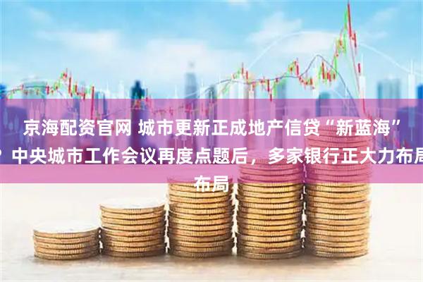 京海配资官网 城市更新正成地产信贷“新蓝海”？中央城市工作会议再度点题后，多家银行正大力布局