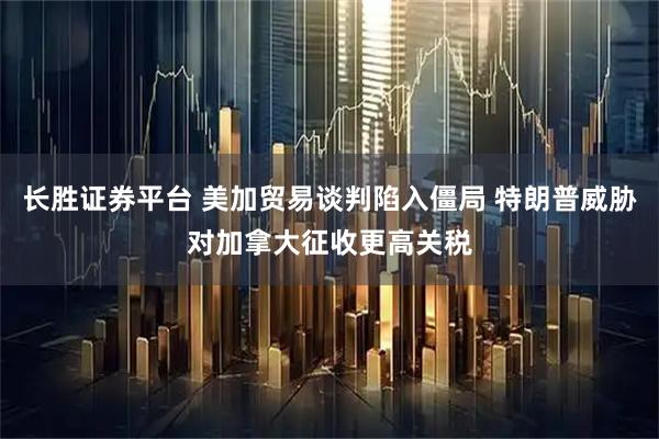 长胜证券平台 美加贸易谈判陷入僵局 特朗普威胁对加拿大征收更高关税