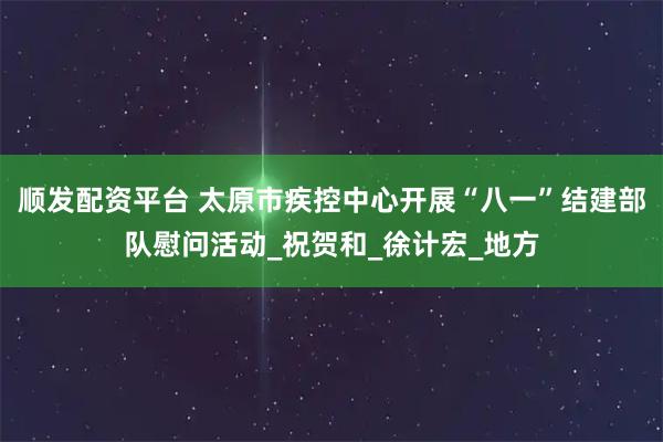 顺发配资平台 太原市疾控中心开展“八一”结建部队慰问活动_祝贺和_徐计宏_地方