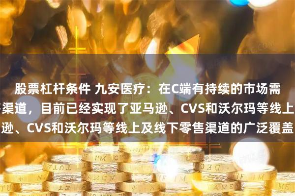 股票杠杆条件 九安医疗：在C端有持续的市场需求，公司积极拓展销售渠道，目前已经实现了亚马逊、CVS和沃尔玛等线上及线下零售渠道的广泛覆盖