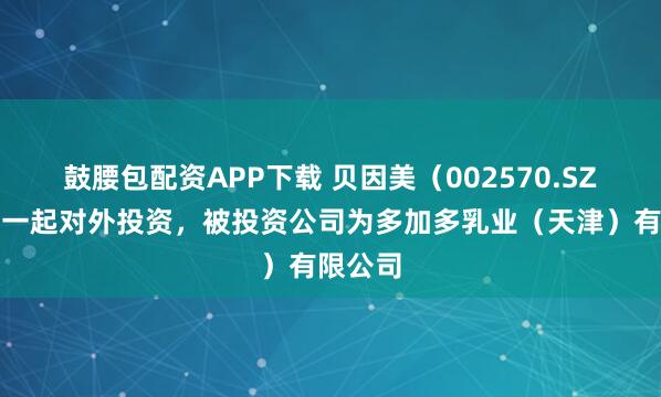 鼓腰包配资APP下载 贝因美（002570.SZ）新增一起对外投资，被投资公司为多加多乳业（天津）有限公司