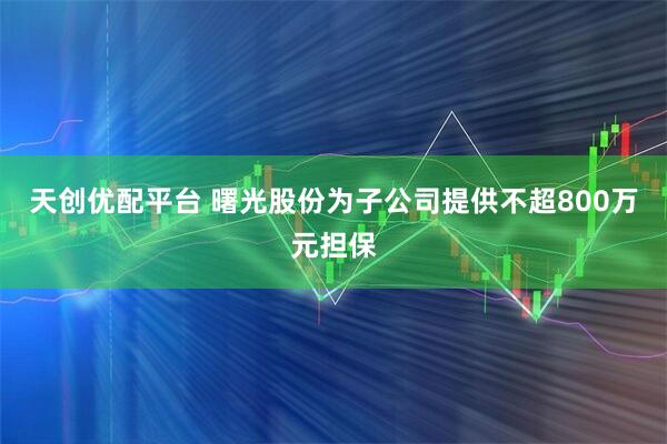 天创优配平台 曙光股份为子公司提供不超800万元担保