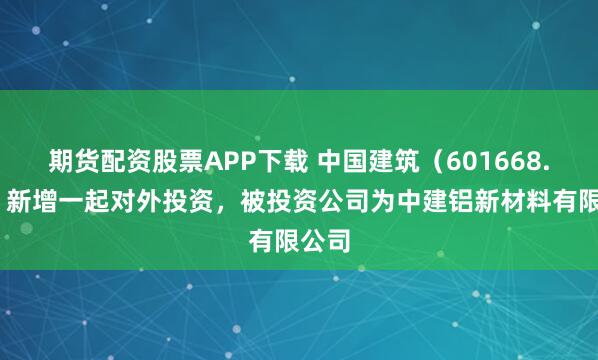 期货配资股票APP下载 中国建筑（601668.SH）新增一起对外投资，被投资公司为中建铝新材料有限公司