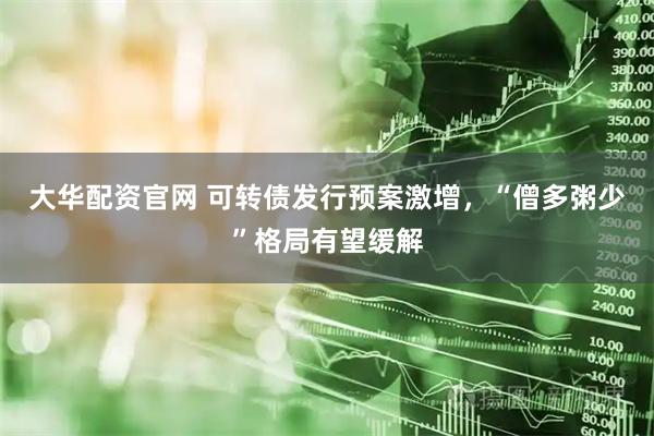 大华配资官网 可转债发行预案激增，“僧多粥少”格局有望缓解