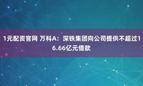 1元配资官网 万科A：深铁集团向公司提供不超过16.66亿元借款
