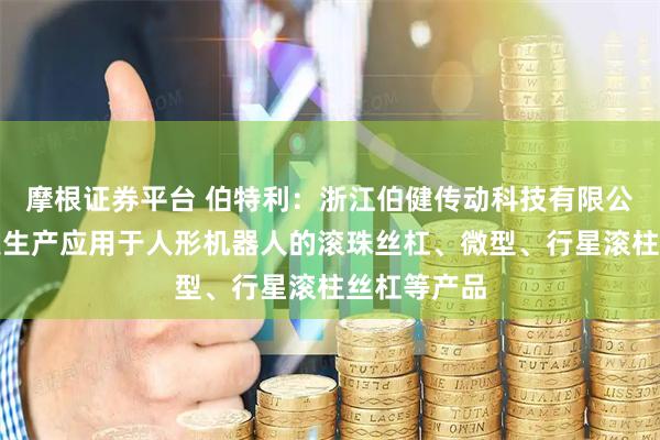 摩根证券平台 伯特利：浙江伯健传动科技有限公司主要研发生产应用于人形机器人的滚珠丝杠、微型、行星滚柱丝杠等产品