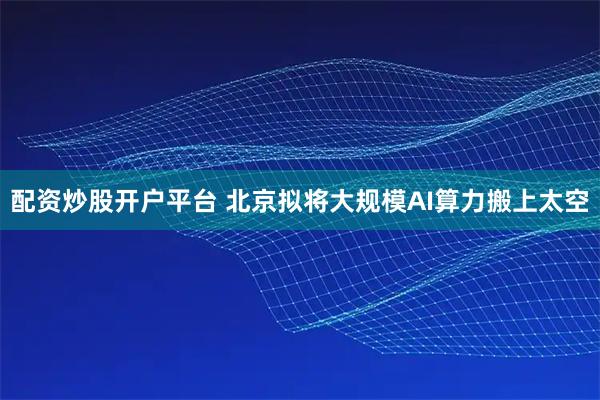 配资炒股开户平台 北京拟将大规模AI算力搬上太空