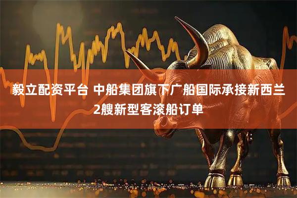 毅立配资平台 中船集团旗下广船国际承接新西兰2艘新型客滚船订单