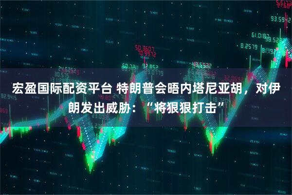 宏盈国际配资平台 特朗普会晤内塔尼亚胡，对伊朗发出威胁：“将狠狠打击”