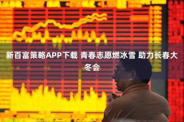 新百富策略APP下载 青春志愿燃冰雪 助力长春大冬会