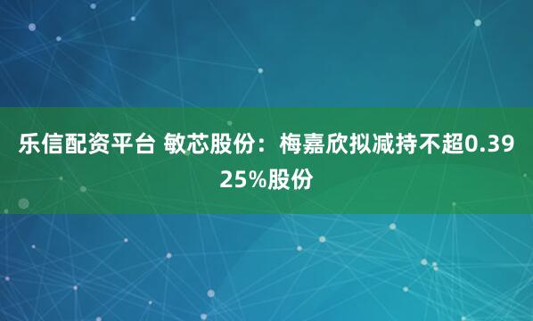 乐信配资平台 敏芯股份：梅嘉欣拟减持不超0.3925%股份