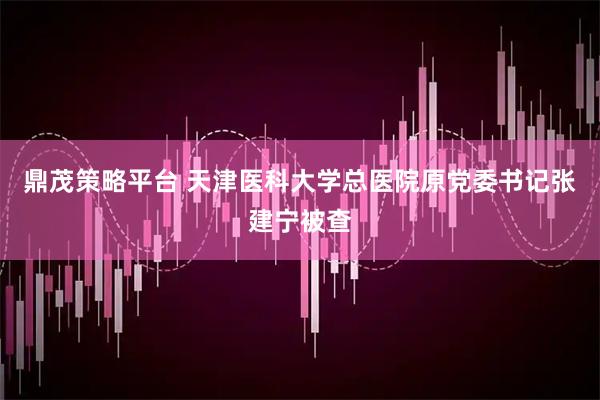 鼎茂策略平台 天津医科大学总医院原党委书记张建宁被查