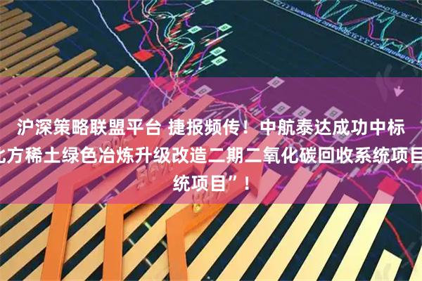 沪深策略联盟平台 捷报频传！中航泰达成功中标“北方稀土绿色冶炼升级改造二期二氧化碳回收系统项目”！
