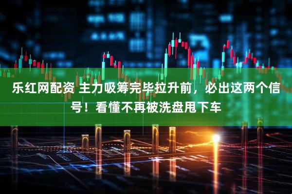 乐红网配资 主力吸筹完毕拉升前，必出这两个信号！看懂不再被洗盘甩下车