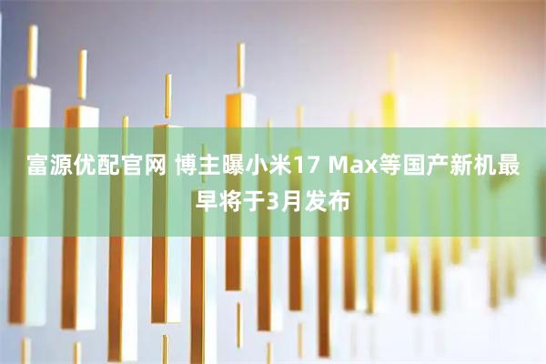 富源优配官网 博主曝小米17 Max等国产新机最早将于3月发布