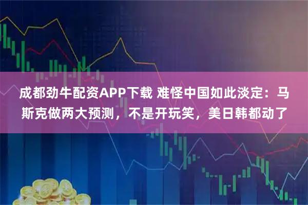成都劲牛配资APP下载 难怪中国如此淡定：马斯克做两大预测，不是开玩笑，美日韩都动了