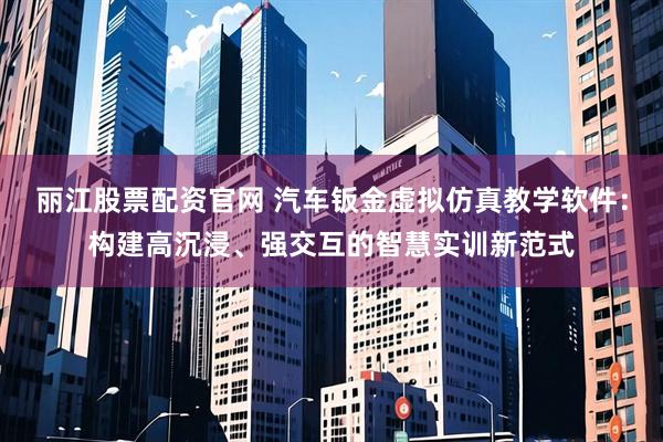 丽江股票配资官网 汽车钣金虚拟仿真教学软件：构建高沉浸、强交互的智慧实训新范式