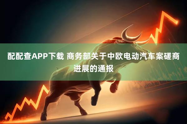 配配查APP下载 商务部关于中欧电动汽车案磋商进展的通报