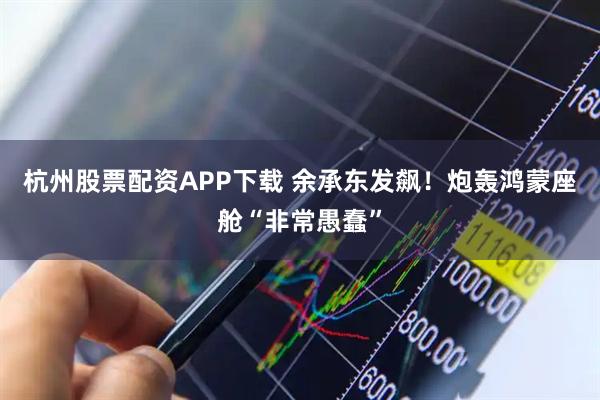 杭州股票配资APP下载 余承东发飙！炮轰鸿蒙座舱“非常愚蠢”