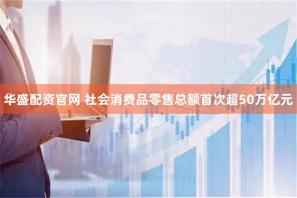 华盛配资官网 社会消费品零售总额首次超50万亿元