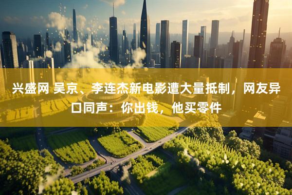 兴盛网 吴京、李连杰新电影遭大量抵制，网友异口同声：你出钱，他买零件