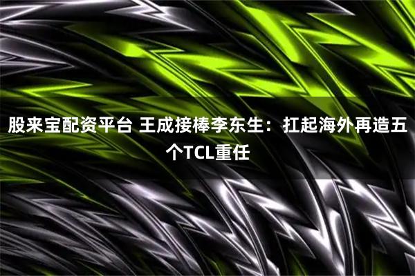 股来宝配资平台 王成接棒李东生：扛起海外再造五个TCL重任