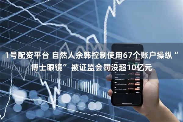 1号配资平台 自然人余韩控制使用67个账户操纵“博士眼镜” 被证监会罚没超10亿元