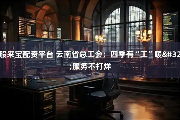 股来宝配资平台 云南省总工会：四季有“工”暖 服务不打烊