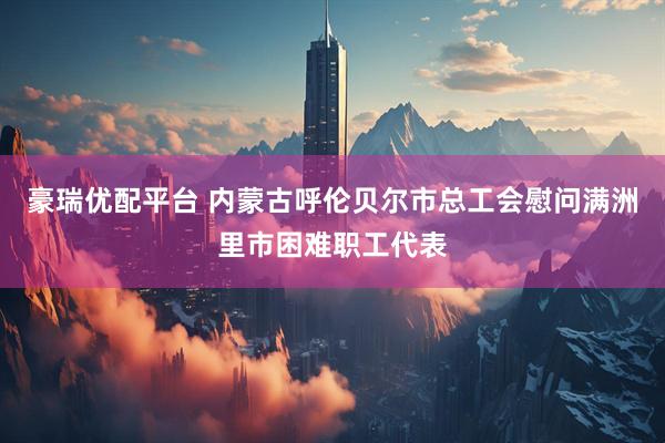 豪瑞优配平台 内蒙古呼伦贝尔市总工会慰问满洲里市困难职工代表