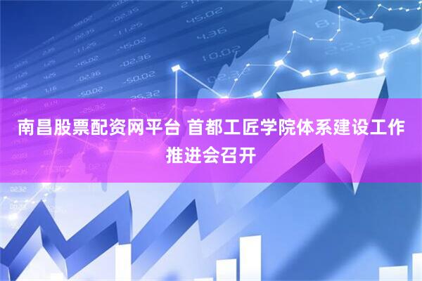 南昌股票配资网平台 首都工匠学院体系建设工作推进会召开
