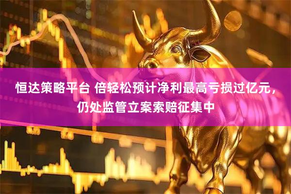 恒达策略平台 倍轻松预计净利最高亏损过亿元，仍处监管立案索赔征集中