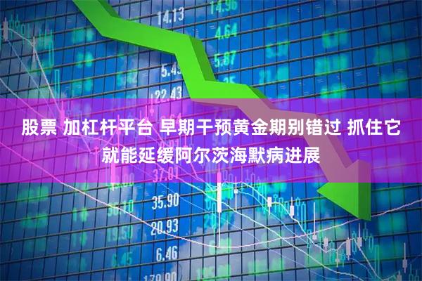 股票 加杠杆平台 早期干预黄金期别错过 抓住它就能延缓阿尔茨海默病进展