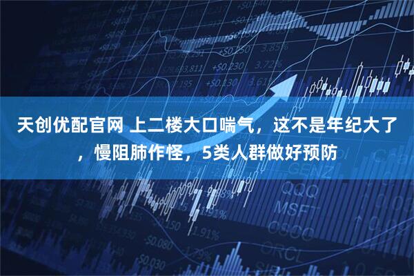 天创优配官网 上二楼大口喘气，这不是年纪大了，慢阻肺作怪，5类人群做好预防