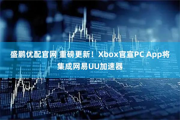 盛鹏优配官网 重磅更新！Xbox官宣PC App将集成网易UU加速器