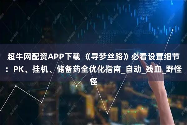 超牛网配资APP下载 《寻梦丝路》必看设置细节：PK、挂机、储备药全优化指南_自动_残血_野怪