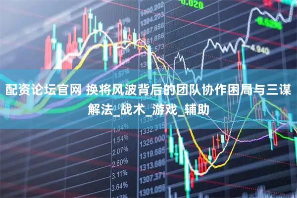 配资论坛官网 换将风波背后的团队协作困局与三谋解法_战术_游戏_辅助