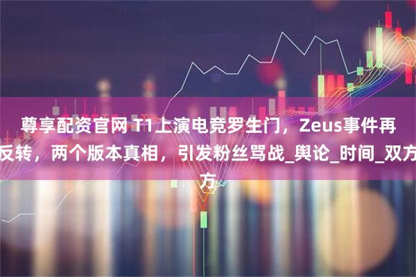 尊享配资官网 T1上演电竞罗生门，Zeus事件再反转，两个版本真相，引发粉丝骂战_舆论_时间_双方