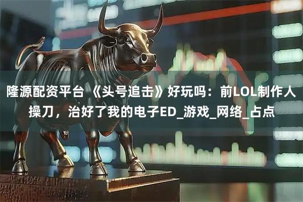 隆源配资平台 《头号追击》好玩吗：前LOL制作人操刀，治好了我的电子ED_游戏_网络_占点